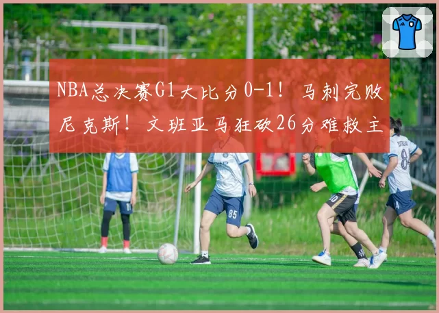NBA总决赛G1大比分0-1！马刺完败尼克斯！文班亚马狂砍26分难救主