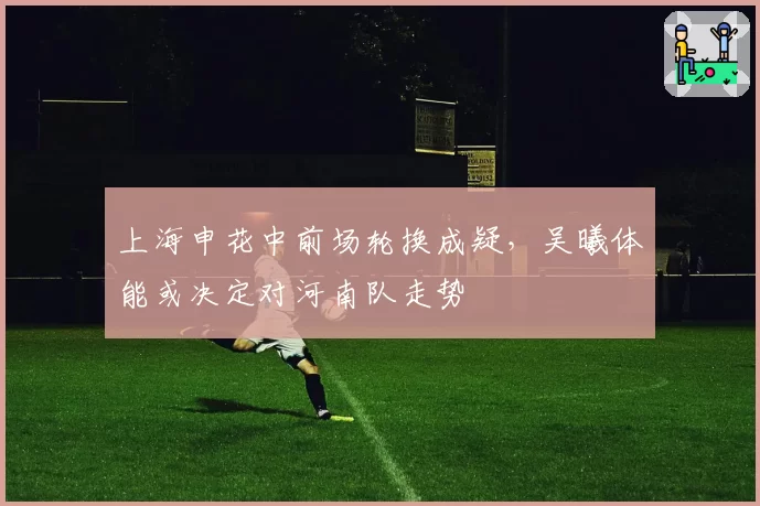 上海申花中前场轮换成疑，吴曦体能或决定对河南队走势