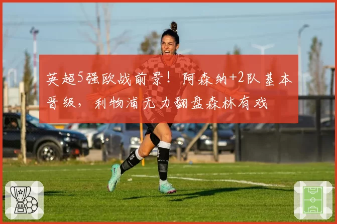 英超5强欧战前景！阿森纳+2队基本晋级，利物浦无力翻盘森林有戏