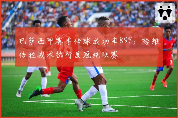 巴萨西甲赛季传球成功率89%,哈维传控战术执行度冠绝联赛