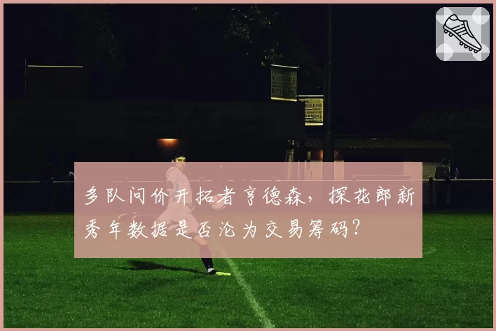 多队问价开拓者亨德森，探花郎新秀年数据是否沦为交易筹码？