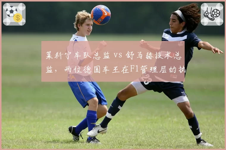 莱科宁车队总监 vs 舒马赫技术总监,两位德国车王在F1管理层的执教成果对比