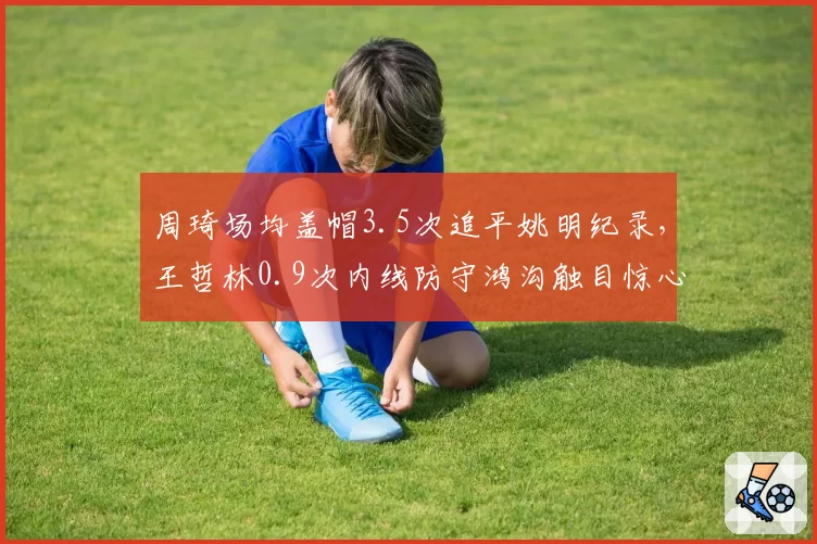 周琦场均盖帽3.5次追平姚明纪录，王哲林0.9次内线防守鸿沟触目惊心