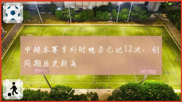 中超本赛季补时绝杀已达12次，创同期历史新高