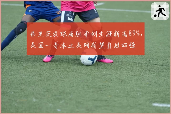弗里茨发球局胜率创生涯新高89%,美国一哥本土美网有望首进四强