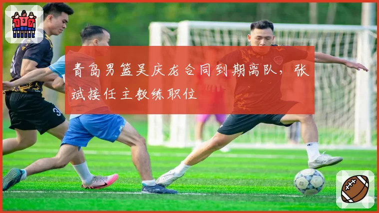 青岛男篮吴庆龙合同到期离队，张斌接任主教练职位
