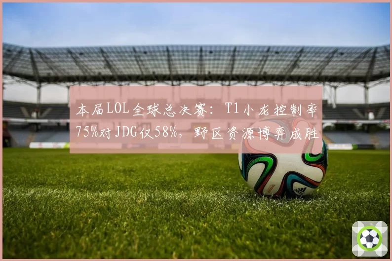 本届LOL全球总决赛：T1小龙控制率75%对JDG仅58%，野区资源博弈成胜负手