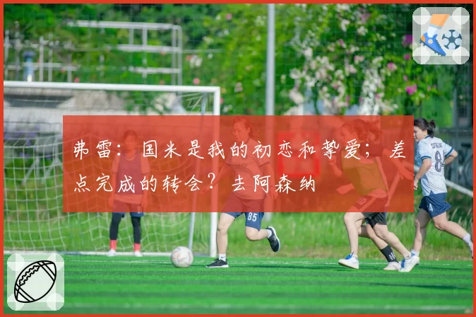 弗雷：国米是我的初恋和挚爱；差点完成的转会？去阿森纳