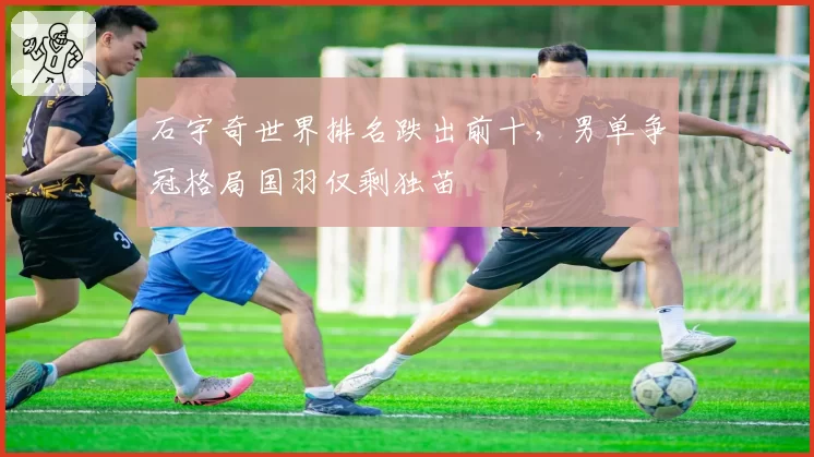 石宇奇世界排名跌出前十，男单争冠格局国羽仅剩独苗