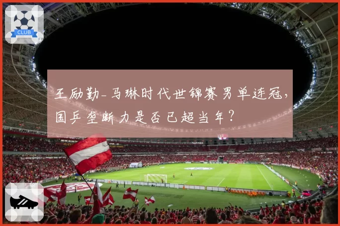 王励勤_马琳时代世锦赛男单连冠,国乒垄断力是否已超当年?