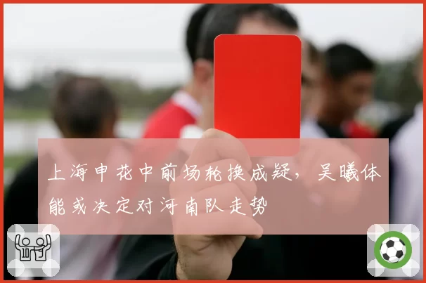 上海申花中前场轮换成疑，吴曦体能或决定对河南队走势