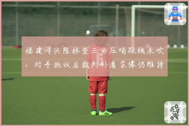 福建浔兴陈林坚三分压哨踩线未吹，对手抗议后裁判补看录像仍维持原判