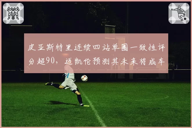 皮亚斯特里连续四站单圈一致性评分超90，迈凯伦预测其未来将成车队核心