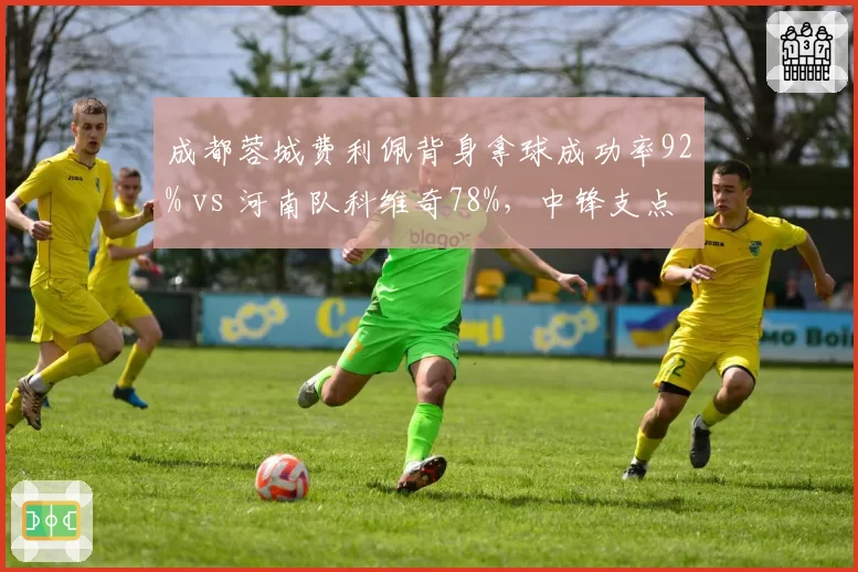 成都蓉城费利佩背身拿球成功率92% vs 河南队科维奇78%，中锋支点作用评估