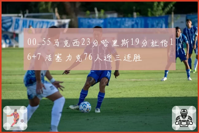 00_55马克西23分哈里斯19分杜伦16+7 活塞力克76人迎三连胜