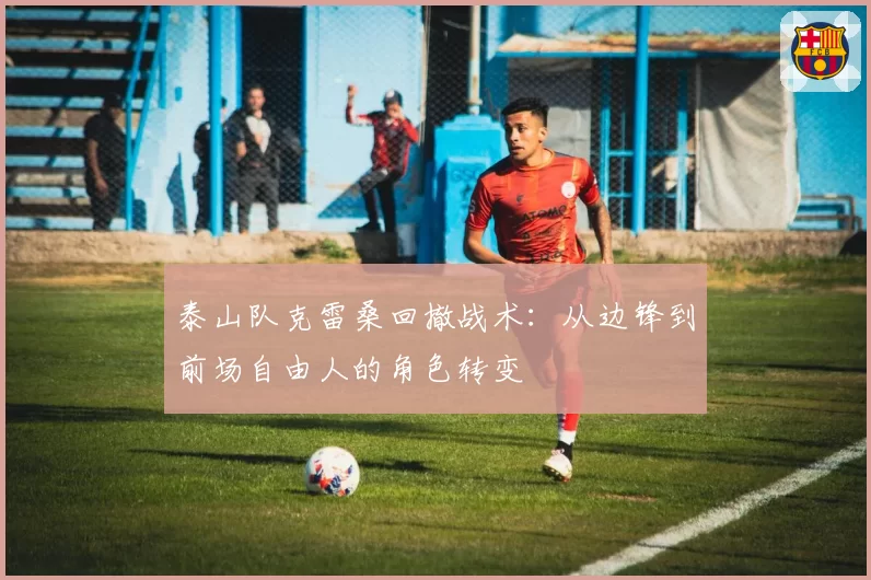 泰山队克雷桑回撤战术：从边锋到前场自由人的角色转变