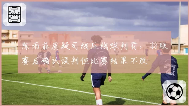 陈雨菲质疑司线压线球判罚，羽联赛后确认误判但比赛结果不改