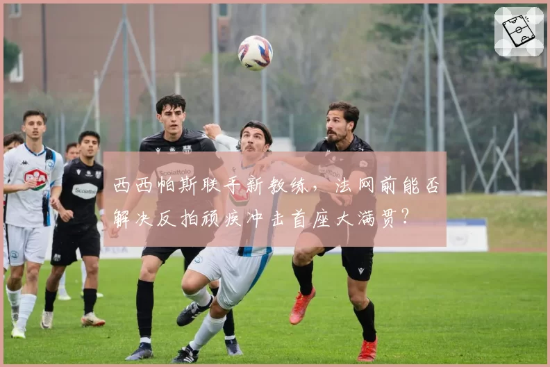 西西帕斯联手新教练,法网前能否解决反拍顽疾冲击首座大满贯?