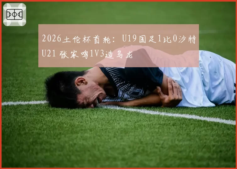 2026土伦杯首轮：U19国足1比0沙特U21 张家鸣1V3造乌龙