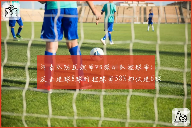 河南队防反效率vs深圳队控球率：反击进球8球对控球率58%却仅进6球