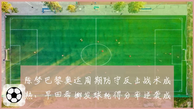 陈梦巴黎奥运周期防守反击战术成熟,早田希娜发球轮得分率逆袭成威胁