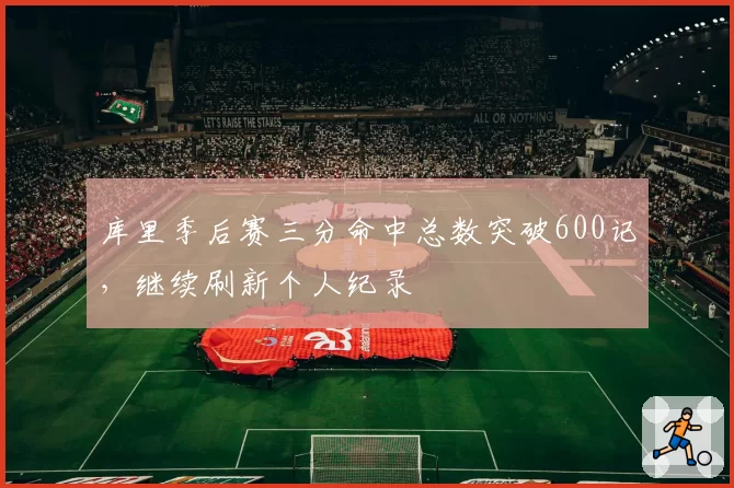 库里季后赛三分命中总数突破600记，继续刷新个人纪录