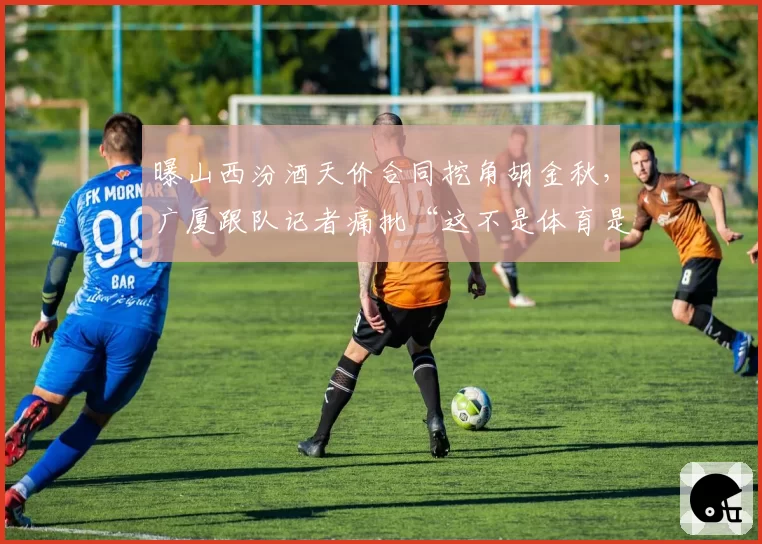 曝山西汾酒天价合同挖角胡金秋,广厦跟队记者痛批“这不是体育是拍卖”__br_