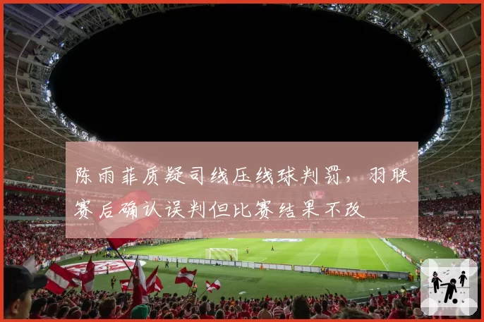 陈雨菲质疑司线压线球判罚，羽联赛后确认误判但比赛结果不改