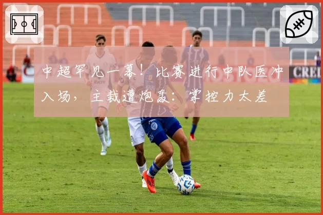 中超罕见一幕!比赛进行中队医冲入场,主裁遭炮轰:掌控力太差