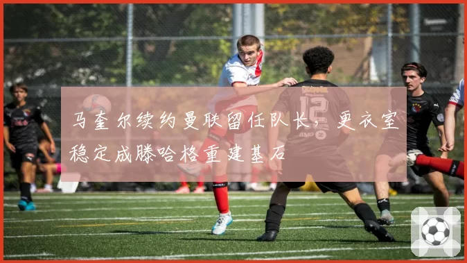 马奎尔续约曼联留任队长，更衣室稳定成滕哈格重建基石