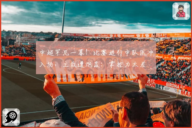 中超罕见一幕!比赛进行中队医冲入场,主裁遭炮轰:掌控力太差