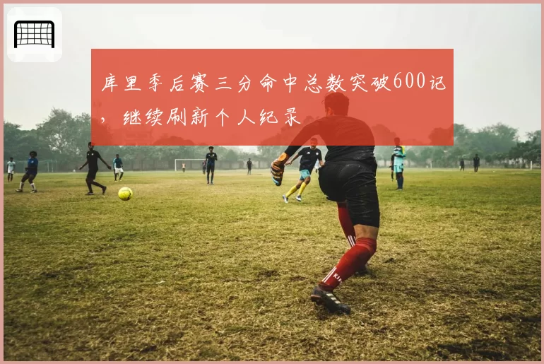 库里季后赛三分命中总数突破600记，继续刷新个人纪录