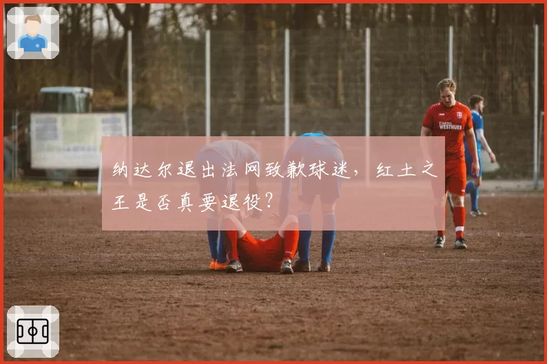 纳达尔退出法网致歉球迷，红土之王是否真要退役？