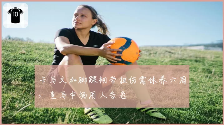 卡马文加脚踝韧带扭伤需休养六周，皇马中场用人告急