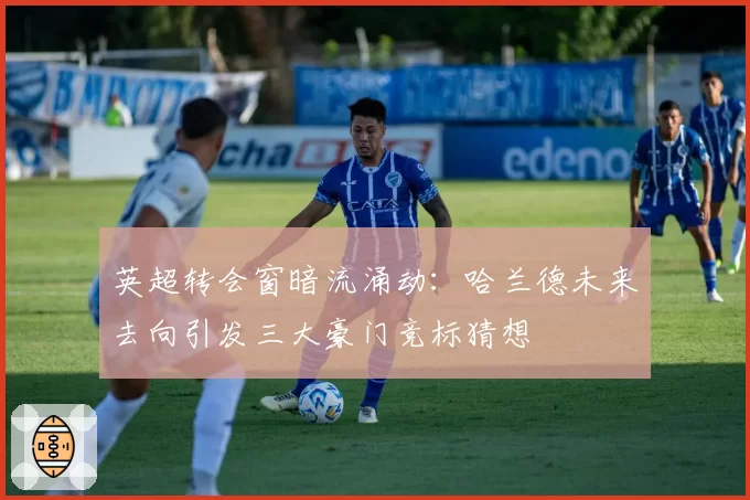 英超转会窗暗流涌动:哈兰德未来去向引发三大豪门竞标猜想