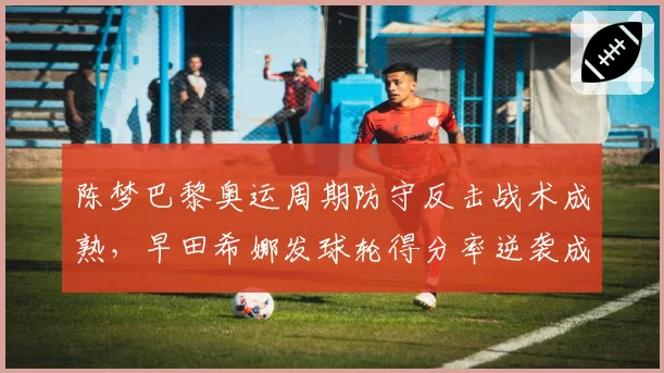 陈梦巴黎奥运周期防守反击战术成熟,早田希娜发球轮得分率逆袭成威胁