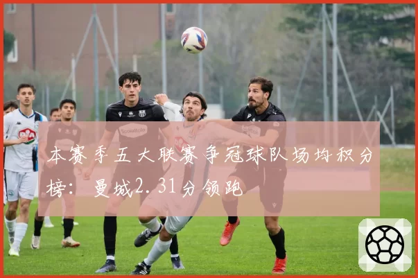 本赛季五大联赛争冠球队场均积分榜：曼城2.31分领跑