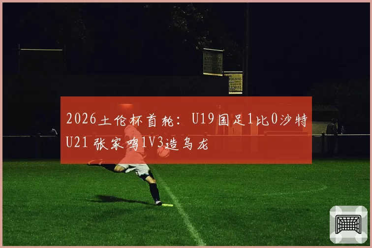 2026土伦杯首轮：U19国足1比0沙特U21 张家鸣1V3造乌龙