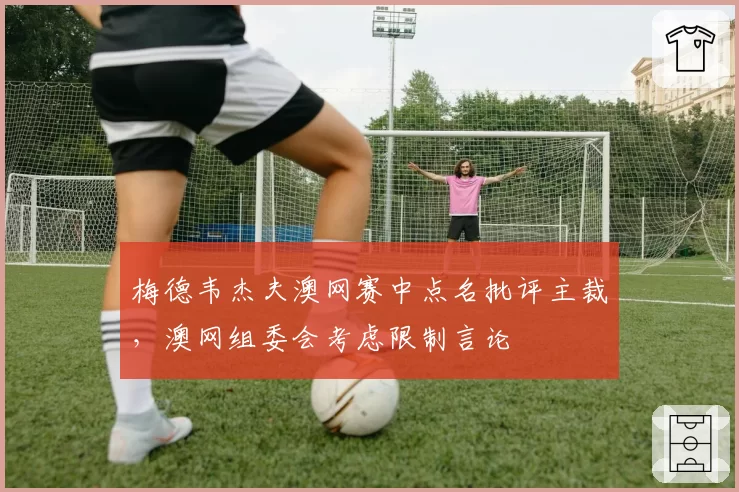 梅德韦杰夫澳网赛中点名批评主裁，澳网组委会考虑限制言论