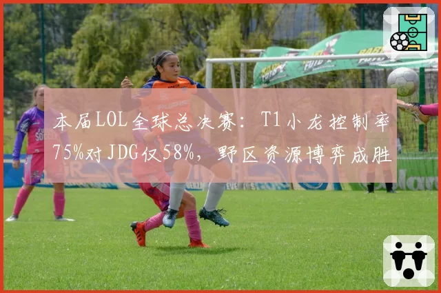 本届LOL全球总决赛：T1小龙控制率75%对JDG仅58%，野区资源博弈成胜负手