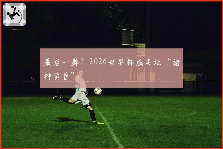 最后一舞？2026世界杯成足坛“诸神黄昏”