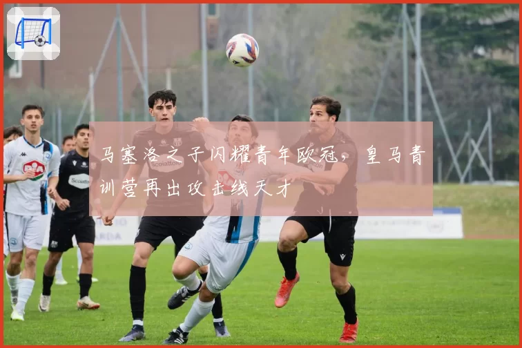 马塞洛之子闪耀青年欧冠，皇马青训营再出攻击线天才