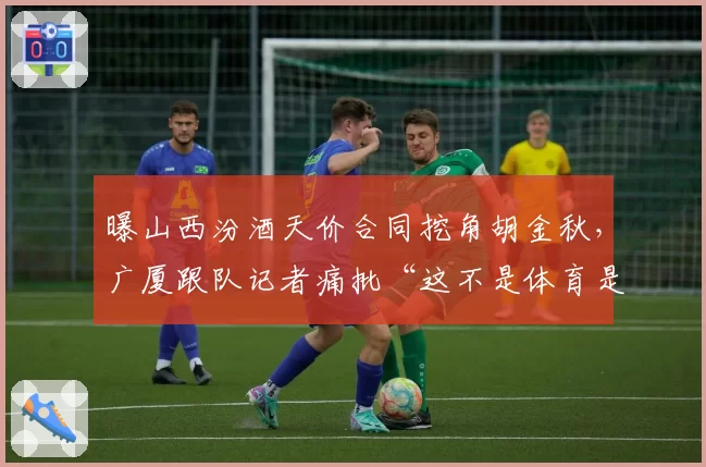 曝山西汾酒天价合同挖角胡金秋,广厦跟队记者痛批“这不是体育是拍卖”__br_