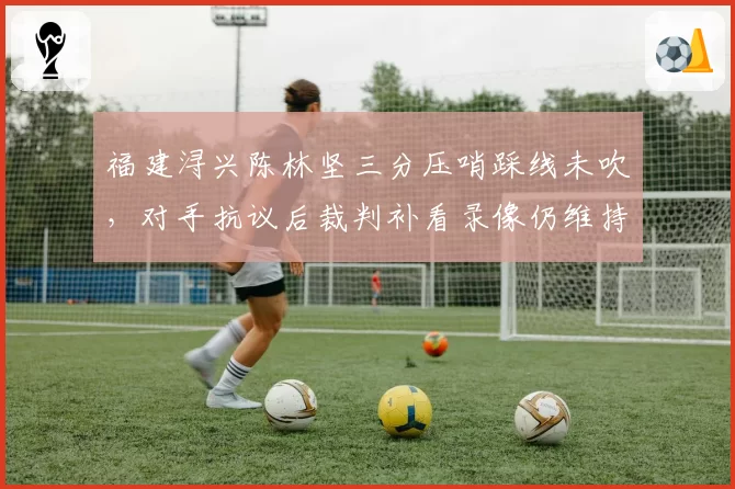 福建浔兴陈林坚三分压哨踩线未吹，对手抗议后裁判补看录像仍维持原判