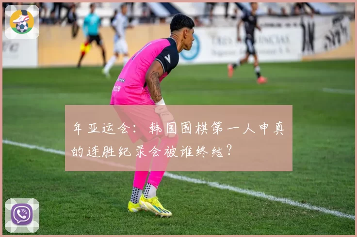 年亚运会:韩国围棋第一人申真谞的连胜纪录会被谁终结?