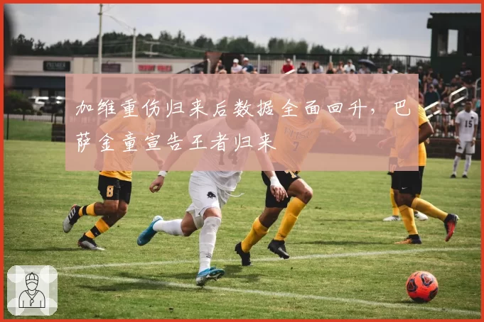 加维重伤归来后数据全面回升，巴萨金童宣告王者归来
