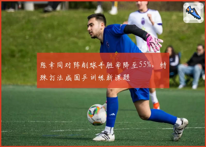 陈幸同对阵削球手胜率降至55%，特殊打法成国乒训练新课题