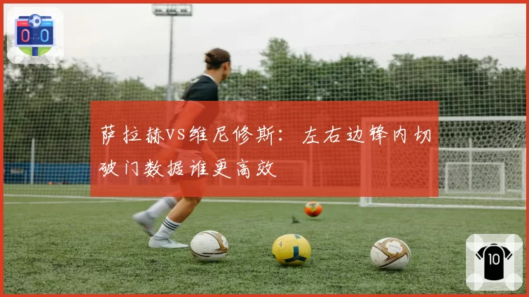 萨拉赫vs维尼修斯：左右边锋内切破门数据谁更高效