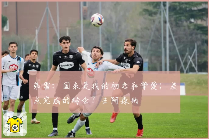 弗雷：国米是我的初恋和挚爱；差点完成的转会？去阿森纳