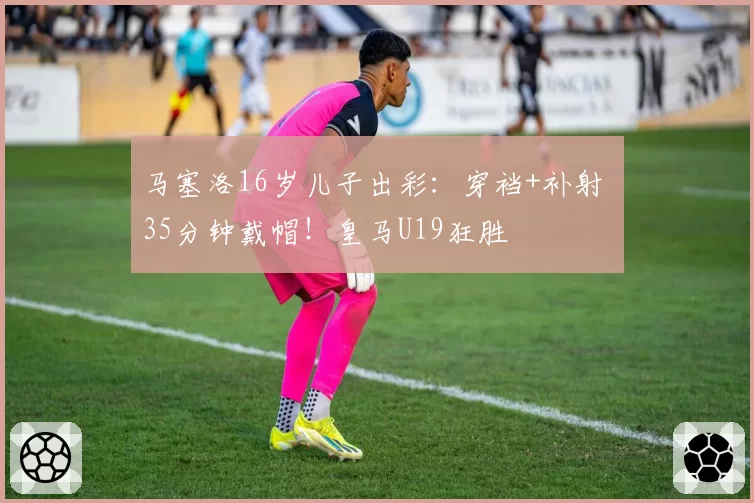 马塞洛16岁儿子出彩：穿裆+补射 35分钟戴帽！皇马U19狂胜